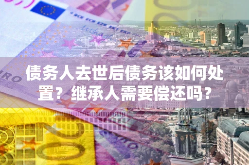 济南债务人去世后债务该如何处置？继承人需要偿还吗？