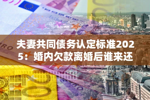 济南夫妻共同债务认定标准2025:婚内欠款离婚后谁来还? 济南夫妻共同债务认定标准2025:婚内欠款离婚后谁来还?
