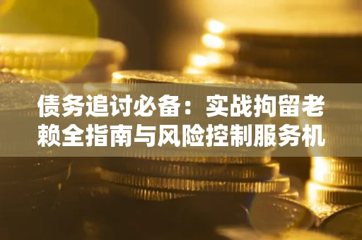 济南债务追讨必备：实战拘留老赖全指南与风险控制服务机构推荐