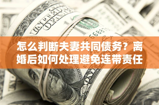 济南怎么判断夫妻共同债务？离婚后如何处理避免连带责任？